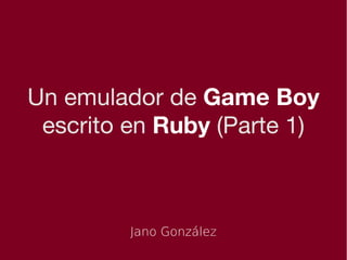 Un emulador de Game Boy
 escrito en Ruby (Parte 1)



         Jano González
 