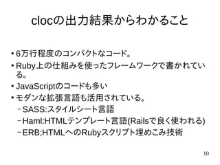 10
clocの出力結果からわかること
●
6万行程度のコンパクトなコード。
●
Ruby上の仕組みを使ったフレームワークで書かれてい
る。
●
JavaScriptのコードも多い
●
モダンな拡張言語も活用されている。
– SASS:スタイルシート言語
– Haml:HTMLテンプレート言語(Railsで良く使われる)
– ERB;HTMLへのRubyスクリプト埋めこみ技術
 