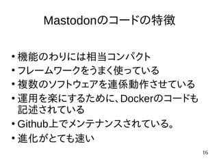 16
Mastodonのコードの特徴
●
機能のわりには相当コンパクト
●
フレームワークをうまく使っている
●
複数のソフトウェアを連係動作させている
●
運用を楽にするために、Dockerのコードも
記述されている
●
Github上でメンテナンスされている。
●
進化がとても速い
 