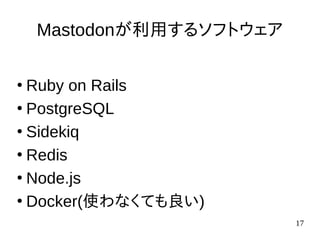 17
Mastodonが利用するソフトウェア
●
Ruby on Rails
●
PostgreSQL
●
Sidekiq
●
Redis
●
Node.js
●
Docker(使わなくても良い)
 