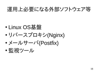 18
運用上必要になる外部ソフトウェア等
●
Linux OS基盤
●
リバースプロキシ(Nginx)
●
メールサーバ(Postfix)
●
監視ツール
 