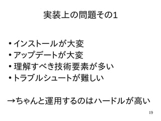 19
実装上の問題その1
●
インストールが大変
●
アップデートが大変
●
理解すべき技術要素が多い
●
トラブルシュートが難しい
→ちゃんと運用するのはハードルが高い
 