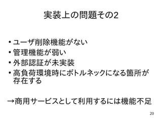20
実装上の問題その2
●
アカウント削除機能がない
(※バージョン1.4.2で実装されました)
●
管理機能が弱い
●
外部認証が未実装
●
高負荷環境時にボトルネックになる箇所が存
在する
→商用サービスとして利用するには機能不足
 