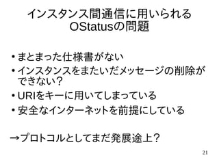 21
インスタンス間通信に用いられる
OStatusの問題
●
まとまった仕様書がない
●
インスタンスをまたいだメッセージの削除が
できない？
●
URIをキーに用いてしまっている
●
安全なインターネットを前提にしている
→プロトコルとしてまだ発展途上？
 