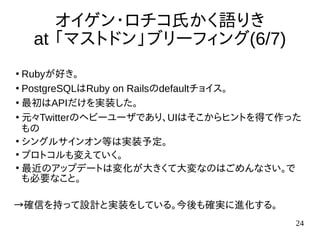 24
オイゲン・ロチコ氏かく語りき
at 「マストドン」ブリーフィング(6/7)
●
Rubyが好き。
●
PostgreSQLはRuby on Railsのdefaultチョイス。
●
最初はAPIだけを実装した。
●
元々Twitterのヘビーユーザであり、UIはそこからヒントを得て作った
もの
●
シングルサインオン等は実装予定。
●
プロトコルも変えていく。
●
最近のアップデートは変化が大きくて大変なのはごめんなさい。で
も必要なこと。
→確信を持って設計と実装をしている。今後も確実に進化する。
 