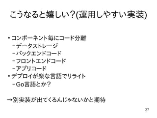 27
こうなると嬉しい？(運用しやすい実装)
●
コンポーネント毎にコード分離
– データストレージ
– バックエンドコード
– フロントエンドコード
– アプリコード
●
デプロイが楽な言語でリライト
– Go言語とか？
→別実装が出てくるんじゃないかと期待
 