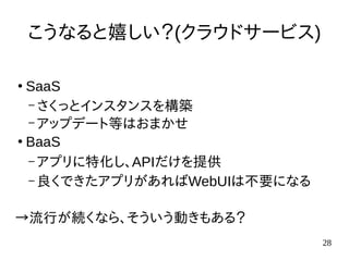 28
こうなると嬉しい？(クラウドサービス)
●
SaaS
– さくっとインスタンスを構築
– アップデート等はおまかせ
●
BaaS
– アプリに特化し、APIだけを提供
– 良くできたアプリがあればWebUIは不要になる
→流行が続くなら、そういう動きもある？
 