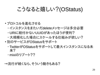 29
こうなると嬉しい？(OStatus)
●
プロトコルを進化させる
– インスタンスをまたいだdeleteメッセージは多分必要
– URIに紐付かないUUIDがあったほうが便利？
– 大規模化した場合にスケールする仕組みが欲しい？
●
別のサービスがOStatusをサポート
– TwitterがOStatusをサポートして最大インスタンスになる未
来？
– mixiのリブート？？
→流行が続くなら、そういう動きもある？
 