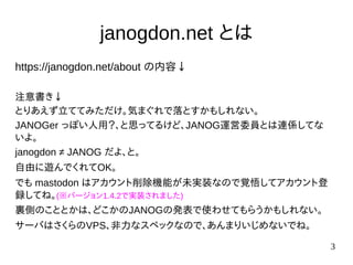 3
janogdon.net とは
https://janogdon.net/about の内容↓
注意書き↓
とりあえず立ててみただけ。気まぐれで落とすかもしれない。
JANOGer っぽい人用？、と思ってるけど、JANOG運営委員とは連係してな
いよ。
janogdon ≠ JANOG だよ、と。
自由に遊んでくれてOK。
でも mastodon はアカウント削除機能が未実装なので覚悟してアカウント登
録してね。(※バージョン1.4.2で実装されました)
裏側のこととかは、どこかのJANOGの発表で使わせてもらうかもしれない。
サーバはさくらのVPS、非力なスペックなので、あんまりいじめないでね。
 