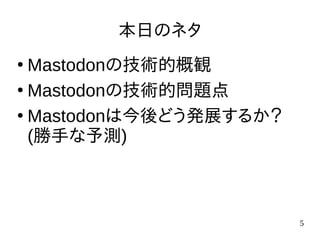 5
本日のネタ
●
Mastodonの技術的概観
●
Mastodonの技術的問題点
●
Mastodonは今後どう発展するか？
(勝手な予測)
 