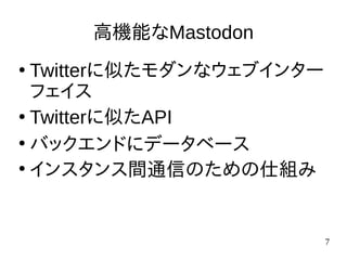 7
高機能なMastodon
●
Twitterに似たモダンなウェブインター
フェイス
●
Twitterに似たAPI
●
バックエンドにデータベース
●
インスタンス間通信のための仕組み
 