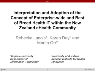 UU/IT




           Interpretation and Adoption of the
          Concept of Enterprise-wide and Best
            of Breed Health IT within the New
               Zealand eHealth Community

              Rebecka Janols1, Karen Day2 and
                        Martin Orr2

          1Uppsala University              2Universityof Auckland
          Department of                    National Institute for Health
          Information Technology           Innovation


@ UU/IT                                                                2012-11-15 | #‹#›
 