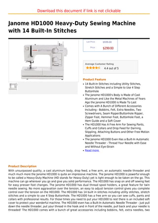Download this document if link is not clickable


Janome HD1000 Heavy-Duty Sewing Machine
with 14 Built-In Stitches
                                                                List Price :   $599.00

                                                                    Price :
                                                                               $299.00



                                                               Average Customer Rating

                                                                                4.4 out of 5



                                                           Product Feature
                                                           q   14 Built-In Stitches including Utility Stitches,
                                                               Stretch Stitches and a Simple to Use 4 Step
                                                               Buttonhole
                                                           q   The Janome HD1000's Body is Made of Cast
                                                               Aluminum and Like the Metal Machines of Years
                                                               Ago the Janome HD1000 is Made To Last
                                                           q   Comes with A Bunch of Different Accessories
                                                               Including - Bobbins, Felt, Extra Needles, Two
                                                               Screwdrivers, Seam Ripper/Buttonhole Ripper,
                                                               Zipper Foot, Hemmer Foot, Buttonhole Foot, a
                                                               Hem Guide and a Soft Cover
                                                           q   The HD1000 Has A Free Arm For Sewing Pants,
                                                               Cuffs and Collars and Drop Feed for Darning,
                                                               Stippling, Attaching Buttons and Other Free Motion
                                                               Applications
                                                           q   The Janome HD1000 Even Has a Built-In Automatic
                                                               Needle Threader - Thread Your Needle with Ease
                                                               and Without Eye-Strain
                                                           q   Read more




Product Description
With unsurpassed quality, a cast aluminum body, drop feed, a free arm, an automatic needle threader and
much much more the Janome HD1000 is quite an impressive machine. The Janome HD1000 is powerful enough
to be called a Heavy-Duty Machine (HD stands for Heavy-Duty) yet is light enough to be taken on the go. This
machine can go wherever you go and give you solid performance. The HD1000 has snap on and off sewing feet
for easy presser foot changes. The Janome HD1000 has dual thread spool holders, a great feature for twin
needle sewing. No more aggravation over the tension, an easy to adjust tension control gives you complete
control over the tension on the HD1000. The HD1000 has 14 built in stitches including utility stitches, stretch
stitches and a simple to use 4 Step Buttonhole. The HD1000 has a free arm so you can sew cuffs, pants and
collars with professional results. For those times you need to put your HD1000 to rest there is an included soft
cover to protect your wonderful machine. The HD1000 even has a Built-In Automatic Needle Threader - Just pull
down the needle threader, put your thread in the hook and in front of the needle, pull back and your needle is
threaded! The HD1000 comes with a bunch of great accessories including bobbins, felt, extra needles, two
 