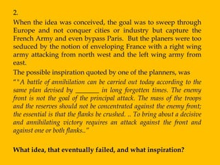2.
When the idea was conceived, the goal was to sweep through
Europe and not conquer cities or industry but capture the
French Army and even bypass Paris. But the planers were too
seduced by the notion of enveloping France with a right wing
army attacking from north west and the left wing army from
east.
The possible inspiration quoted by one of the planners, was
“"A battle of annihilation can be carried out today according to the
same plan devised by _______ in long forgotten times. The enemy
front is not the goal of the principal attack. The mass of the troops
and the reserves should not be concentrated against the enemy front;
the essential is that the flanks be crushed. .. To bring about a decisive
and annihilating victory requires an attack against the front and
against one or both flanks..”

What idea, that eventually failed, and what inspiration?
 