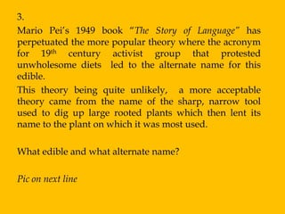 3.
Mario Pei‟s 1949 book “The Story of Language” has
perpetuated the more popular theory where the acronym
for 19th century activist group that protested
unwholesome diets led to the alternate name for this
edible.
This theory being quite unlikely, a more acceptable
theory came from the name of the sharp, narrow tool
used to dig up large rooted plants which then lent its
name to the plant on which it was most used.

What edible and what alternate name?

Pic on next line
 