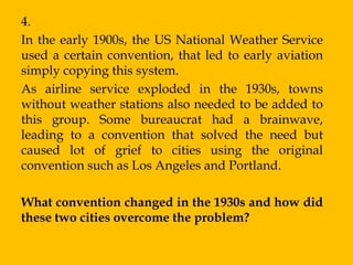 4.
In the early 1900s, the US National Weather Service
used a certain convention, that led to early aviation
simply copying this system.
As airline service exploded in the 1930s, towns
without weather stations also needed to be added to
this group. Some bureaucrat had a brainwave,
leading to a convention that solved the need but
caused lot of grief to cities using the original
convention such as Los Angeles and Portland.

What convention changed in the 1930s and how did
these two cities overcome the problem?
 