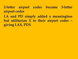 2-letter airport codes became 3-letter
airport codes
LA and PD simply added a meaningless
but utilitarian X to their airport codes –
giving LAX, PDX
 