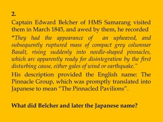 2.
Captain Edward Belcher of HMS Samarang visited
them in March 1845, and awed by them, he recorded
“They had the appearance of            an upheaved, and
subsequently ruptured mass of compact grey columnar
Basalt, rising suddenly into needle-shaped pinnacles,
which arc apparently ready for disintegration by the first
disturbing cause, either gales of wind or earthquake.”
His description provided the English name: The
Pinnacle Group, which was promptly translated into
Japanese to mean “The Pinnacled Pavilions”.

What did Belcher and later the Japanese name?
 