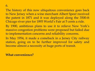 6.
The history of this now ubiquitous convenience goes back
to New Jersey when a wine merchant Albert Speer received
the patent in 1871 and it was deployed along the 3500-ft
Chicago river pier for 1893 World‟s Fair at 5 cents a ride.
By 1900, ambitious plans to use it to relieve New York‟s
massive congestion problems were proposed but failed due
to implementation concerns and reliability concerns.
In May 1954, it made a comeback in a Jersey City railway
station, going on to be further improved for safety and
become almost a necessity at huge ports of transit.

What convenience?
 