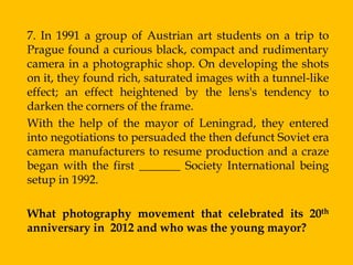 7. In 1991 a group of Austrian art students on a trip to
Prague found a curious black, compact and rudimentary
camera in a photographic shop. On developing the shots
on it, they found rich, saturated images with a tunnel-like
effect; an effect heightened by the lens's tendency to
darken the corners of the frame.
With the help of the mayor of Leningrad, they entered
into negotiations to persuaded the then defunct Soviet era
camera manufacturers to resume production and a craze
began with the first _______ Society International being
setup in 1992.

What photography movement that celebrated its 20th
anniversary in 2012 and who was the young mayor?
 