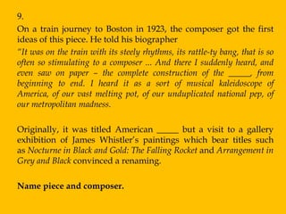 9.
On a train journey to Boston in 1923, the composer got the first
ideas of this piece. He told his biographer
“It was on the train with its steely rhythms, its rattle-ty bang, that is so
often so stimulating to a composer ... And there I suddenly heard, and
even saw on paper – the complete construction of the _____, from
beginning to end. I heard it as a sort of musical kaleidoscope of
America, of our vast melting pot, of our unduplicated national pep, of
our metropolitan madness.

Originally, it was titled American _____ but a visit to a gallery
exhibition of James Whistler‟s paintings which bear titles such
as Nocturne in Black and Gold: The Falling Rocket and Arrangement in
Grey and Black convinced a renaming.

Name piece and composer.
 