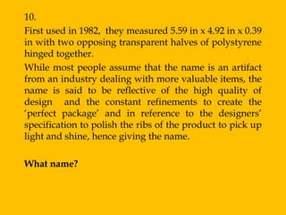 10.
First used in 1982, they measured 5.59 in x 4.92 in x 0.39
in with two opposing transparent halves of polystyrene
hinged together.
While most people assume that the name is an artifact
from an industry dealing with more valuable items, the
name is said to be reflective of the high quality of
design and the constant refinements to create the
„perfect package‟ and in reference to the designers‟
specification to polish the ribs of the product to pick up
light and shine, hence giving the name.

What name?
 