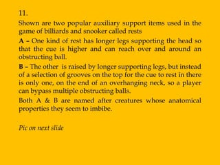 11.
Shown are two popular auxiliary support items used in the
game of billiards and snooker called rests
A – One kind of rest has longer legs supporting the head so
that the cue is higher and can reach over and around an
obstructing ball.
B – The other is raised by longer supporting legs, but instead
of a selection of grooves on the top for the cue to rest in there
is only one, on the end of an overhanging neck, so a player
can bypass multiple obstructing balls.
Both A & B are named after creatures whose anatomical
properties they seem to imbibe.

Pic on next slide
 