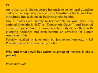 13.
An orphan at 11, she requested her uncle to be her legal guardian
and was consequently enrolled into boarding schools and later
introduced into fashionable business circles by him.
Due to matters not entirely in her control, she was thrust into
national limelight in 1857 as “Democratic Queen”, and inspired
an entire generation of women‟s hair styles, clothes with
plunging necklines and even became an advocate for Native
American rights.
Possibly rivalled in fame only by Jacqueline Kennedy, a US
Presidential yacht was named after her.

Who and what small but exclusive group of women is she a
part of?

Pic on next slide
 