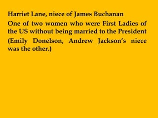 Harriet Lane, niece of James Buchanan
One of two women who were First Ladies of
the US without being married to the President
(Emily Donelson, Andrew Jackson’s niece
was the other.)
 