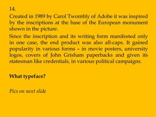 14.
Created in 1989 by Carol Twombly of Adobe it was inspired
by the inscriptions at the base of the European monument
shown in the picture.
Since the inscription and its writing form manifested only
in one case, the end product was also all-caps. It gained
popularity in various forms – in movie posters, university
logos, covers of John Grisham paperbacks and given its
statesman like credentials, in various political campaigns.

What typeface?

Pics on next slide
 