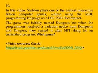 16.
In this video, Sheldon plays one of the earliest interactive
fiction computer games, written using the MDL
programming language on a DEC PDP-10 computer.
The game was initially named Dungeon but when the
programmers received a violation notice from Dungeons
and Dragons, they named it after MIT slang for an
unfinished program. What game?

<Video removed. Check:
http://www.youtube.com/watch?v=oEaODMt_NYQ>
 