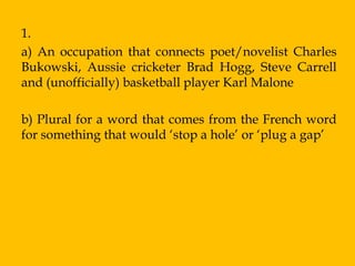 1.
a) An occupation that connects poet/novelist Charles
Bukowski, Aussie cricketer Brad Hogg, Steve Carrell
and (unofficially) basketball player Karl Malone

b) Plural for a word that comes from the French word
for something that would „stop a hole‟ or „plug a gap‟
 