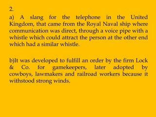2.
a) A slang for the telephone in the United
Kingdom, that came from the Royal Naval ship where
communication was direct, through a voice pipe with a
whistle which could attract the person at the other end
which had a similar whistle.

b)It was developed to fulfill an order by the firm Lock
& Co. for gamekeepers, later adopted by
cowboys, lawmakers and railroad workers because it
withstood strong winds.
 