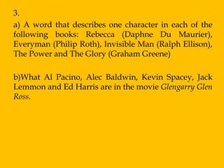 3.
a) A word that describes one character in each of the
following books: Rebecca (Daphne Du Maurier),
Everyman (Philip Roth), Invisible Man (Ralph Ellison),
The Power and The Glory (Graham Greene)

b)What Al Pacino, Alec Baldwin, Kevin Spacey, Jack
Lemmon and Ed Harris are in the movie Glengarry Glen
Ross.
 