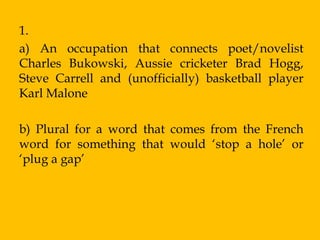 1.
a) An occupation that connects poet/novelist
Charles Bukowski, Aussie cricketer Brad Hogg,
Steve Carrell and (unofficially) basketball player
Karl Malone

b) Plural for a word that comes from the French
word for something that would „stop a hole‟ or
„plug a gap‟
 