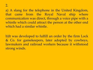 2.
a) A slang for the telephone in the United Kingdom,
that came from the Royal Naval ship where
communication was direct, through a voice pipe with a
whistle which could attract the person at the other end
which had a similar whistle.

b)It was developed to fulfill an order by the firm Lock
& Co. for gamekeepers, later adopted by cowboys,
lawmakers and railroad workers because it withstood
strong winds.
 