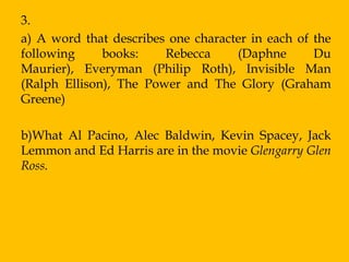 3.
a) A word that describes one character in each of the
following     books:    Rebecca     (Daphne       Du
Maurier), Everyman (Philip Roth), Invisible Man
(Ralph Ellison), The Power and The Glory (Graham
Greene)

b)What Al Pacino, Alec Baldwin, Kevin Spacey, Jack
Lemmon and Ed Harris are in the movie Glengarry Glen
Ross.
 