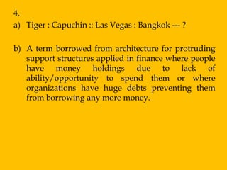 4.
a) Tiger : Capuchin :: Las Vegas : Bangkok --- ?

b) A term borrowed from architecture for protruding
   support structures applied in finance where people
   have money holdings due to lack of
   ability/opportunity to spend them or where
   organizations have huge debts preventing them
   from borrowing any more money.
 