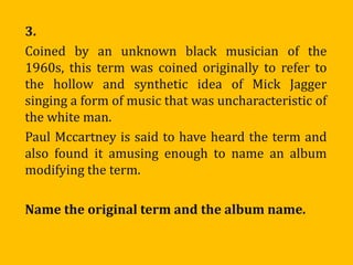 3.
Coined by an unknown black musician of the
1960s, this term was coined originally to refer to
the hollow and synthetic idea of Mick Jagger
singing a form of music that was uncharacteristic of
the white man.
Paul Mccartney is said to have heard the term and
also found it amusing enough to name an album
modifying the term.

Name the original term and the album name.
 
