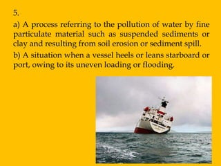 5.
a) A process referring to the pollution of water by fine
particulate material such as suspended sediments or
clay and resulting from soil erosion or sediment spill.
b) A situation when a vessel heels or leans starboard or
port, owing to its uneven loading or flooding.
 