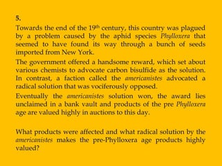 5.
Towards the end of the 19th century, this country was plagued
by a problem caused by the aphid species Phylloxera that
seemed to have found its way through a bunch of seeds
imported from New York.
The government offered a handsome reward, which set about
various chemists to advocate carbon bisulfide as the solution.
In contrast, a faction called the americanistes advocated a
radical solution that was vociferously opposed.
Eventually the americanistes solution won, the award lies
unclaimed in a bank vault and products of the pre Phylloxera
age are valued highly in auctions to this day.

What products were affected and what radical solution by the
americanistes makes the pre-Phylloxera age products highly
valued?
 