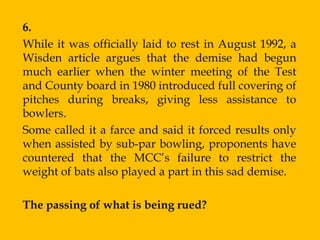 6.
While it was officially laid to rest in August 1992, a
Wisden article argues that the demise had begun
much earlier when the winter meeting of the Test
and County board in 1980 introduced full covering of
pitches during breaks, giving less assistance to
bowlers.
Some called it a farce and said it forced results only
when assisted by sub-par bowling, proponents have
countered that the MCC‟s failure to restrict the
weight of bats also played a part in this sad demise.

The passing of what is being rued?
 