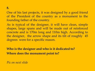 8.
One of his last projects, it was designed by a good friend
of the President of the country as a monument to the
founding father of the country.
As is typical of the designer, it will have clean, simple
shapes, large spans and will be made out of reinforced
concrete and is 170m long and 110m high. According to
the designer, the arrow shape and its tilt of roughly 45
degrees were for a specific reason.

Who is the designer and who is it dedicated to?
Where does the monument point to?

Pic on next slide
 