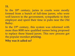 11.
In the 18th century, juries in courts were mostly
formed from a bunch of full-time jurors, who were
well known to the government, sympathetic to their
employer and spent their time in pubs near the Old
Bailey.
In the 19th century, this system was reformed with
more than 8000 new qualified names being proposed
to replace these biased jurors. This new process got
the popular moniker pricking.
Why was it called so?
 