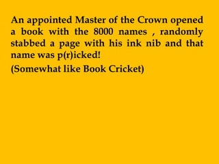 An appointed Master of the Crown opened
a book with the 8000 names , randomly
stabbed a page with his ink nib and that
name was p(r)icked!
(Somewhat like Book Cricket)
 