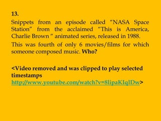 13.
Snippets from an episode called “NASA Space
Station” from the acclaimed “This is America,
Charlie Brown “ animated series, released in 1988.
This was fourth of only 6 movies/films for which
someone composed music. Who?

<Video removed and was clipped to play selected
timestamps
http://www.youtube.com/watch?v=8lipaKIqlDw>
 