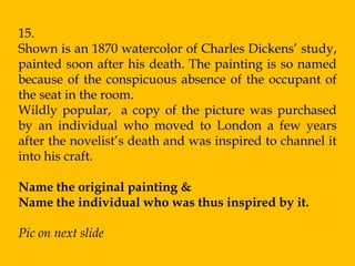 15.
Shown is an 1870 watercolor of Charles Dickens‟ study,
painted soon after his death. The painting is so named
because of the conspicuous absence of the occupant of
the seat in the room.
Wildly popular, a copy of the picture was purchased
by an individual who moved to London a few years
after the novelist‟s death and was inspired to channel it
into his craft.

Name the original painting &
Name the individual who was thus inspired by it.

Pic on next slide
 