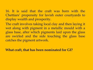 16. It is said that the craft was born with the
Chettiars‟ propensity for lavish outer courtyards to
display wealth and prosperity.
The craft involves taking local clay and then laying it
wet along with pigment in a metallic mould with a
glass base, after which pigments laid upon the glass
are swirled and the side touching the glass base
catches the pigment artwork.

What craft, that has been nominated for GI?
 