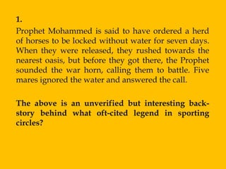 1.
Prophet Mohammed is said to have ordered a herd
of horses to be locked without water for seven days.
When they were released, they rushed towards the
nearest oasis, but before they got there, the Prophet
sounded the war horn, calling them to battle. Five
mares ignored the water and answered the call.

The above is an unverified but interesting back-
story behind what oft-cited legend in sporting
circles?
 