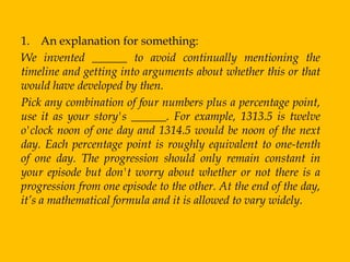 1. An explanation for something:
We invented ______ to avoid continually mentioning the
timeline and getting into arguments about whether this or that
would have developed by then.
Pick any combination of four numbers plus a percentage point,
use it as your story's ______. For example, 1313.5 is twelve
o'clock noon of one day and 1314.5 would be noon of the next
day. Each percentage point is roughly equivalent to one-tenth
of one day. The progression should only remain constant in
your episode but don't worry about whether or not there is a
progression from one episode to the other. At the end of the day,
it’s a mathematical formula and it is allowed to vary widely.
 